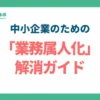 「あの人がいないと仕事が回らない」をゼロにする。中小企業のための「業務属人化」解消ガイド