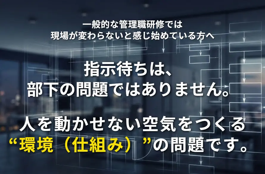 指示待ちは、部下の問題ではありません。
人を動かせない空気をつくる“環境（仕組み）”の問題です。
一般的な管理職研修では現場が変わらないと感じ始めている方へ