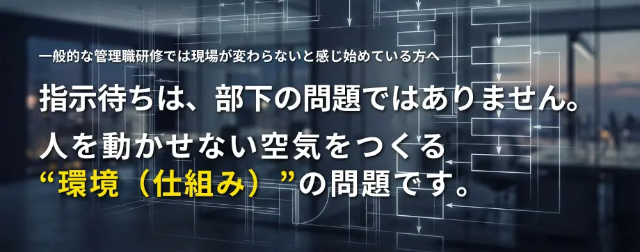 指示待ちは、部下の問題ではありません。
人を動かせない空気をつくる“環境（仕組み）”の問題です。
一般的な管理職研修では現場が変わらないと感じ始めている方へ